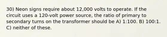 30) Neon signs require about 12,000 volts to operate. If the circuit uses a 120-volt power source, the ratio of primary to secondary turns on the transformer should be A) 1:100. B) 100:1. C) neither of these.