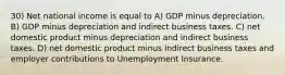 30) Net national income is equal to A) GDP minus depreciation. B) GDP minus depreciation and indirect business taxes. C) net domestic product minus depreciation and indirect business taxes. D) net domestic product minus indirect business taxes and employer contributions to Unemployment Insurance.