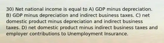 30) Net national income is equal to A) GDP minus depreciation. B) GDP minus depreciation and indirect business taxes. C) net domestic product minus depreciation and indirect business taxes. D) net domestic product minus indirect business taxes and employer contributions to Unemployment Insurance.