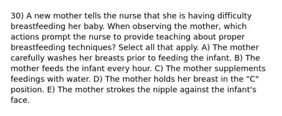 30) A new mother tells the nurse that she is having difficulty breastfeeding her baby. When observing the mother, which actions prompt the nurse to provide teaching about proper breastfeeding techniques? Select all that apply. A) The mother carefully washes her breasts prior to feeding the infant. B) The mother feeds the infant every hour. C) The mother supplements feedings with water. D) The mother holds her breast in the "C" position. E) The mother strokes the nipple against the infant's face.