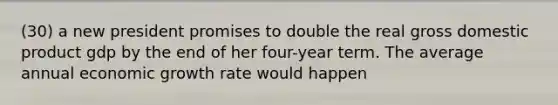 (30) a new president promises to double the real gross domestic product gdp by the end of her four-year term. The average annual economic growth rate would happen