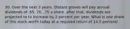 30. Over the next 3 years. Distant groves will pay annual dividends of .65. 70, .75 a share. after that, dividends are projected to to increase by 2 percent per year. What is one share of this stock worth today at a required return of 14.5 percent/