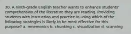 30. A ninth-grade English teacher wants to enhance students' comprehension of the literature they are reading. Providing students with instruction and practice in using which of the following strategies is likely to be most effective for this purpose? a. mnemonics b. chunking c. visualization d. scanning