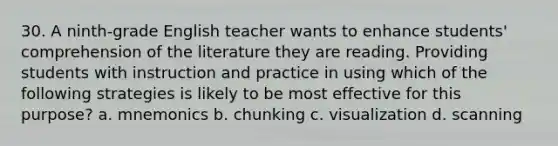 30. A ninth-grade English teacher wants to enhance students' comprehension of the literature they are reading. Providing students with instruction and practice in using which of the following strategies is likely to be most effective for this purpose? a. mnemonics b. chunking c. visualization d. scanning