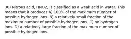 30) Nitrous acid, HNO2, is classified as a weak acid in water. This means that it produces A) 100% of the maximum number of possible hydrogen ions. B) a relatively small fraction of the maximum number of possible hydrogen ions. C) no hydrogen ions. D) a relatively large fraction of the maximum number of possible hydrogen ions.