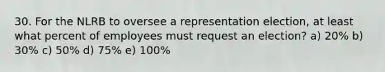 30. For the NLRB to oversee a representation election, at least what percent of employees must request an election? a) 20% b) 30% c) 50% d) 75% e) 100%