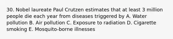 30. Nobel laureate Paul Crutzen estimates that at least 3 million people die each year from diseases triggered by A. Water pollution B. Air pollution C. Exposure to radiation D. Cigarette smoking E. Mosquito-borne illnesses