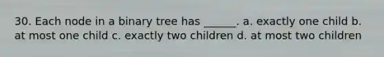 30. Each node in a binary tree has ______. a. exactly one child b. at most one child c. exactly two children d. at most two children