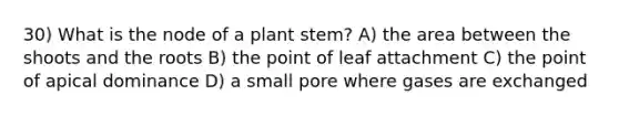 30) What is the node of a plant stem? A) the area between the shoots and the roots B) the point of leaf attachment C) the point of apical dominance D) a small pore where gases are exchanged