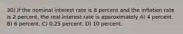 30) If the nominal interest rate is 8 percent and the inflation rate is 2 percent, the real interest rate is approximately A) 4 percent. B) 6 percent. C) 0.25 percent. D) 10 percent.