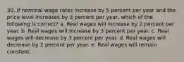 30. If nominal wage rates increase by 5 percent per year and the price level increases by 3 percent per year, which of the following is correct? a. Real wages will increase by 2 percent per year. b. Real wages will increase by 3 percent per year. c. Real wages will decrease by 3 percent per year. d. Real wages will decrease by 2 percent per year. e. Real wages will remain constant.