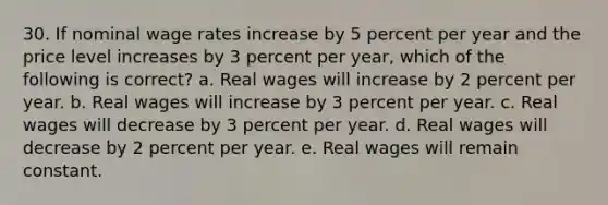 30. If nominal wage rates increase by 5 percent per year and the price level increases by 3 percent per year, which of the following is correct? a. Real wages will increase by 2 percent per year. b. Real wages will increase by 3 percent per year. c. Real wages will decrease by 3 percent per year. d. Real wages will decrease by 2 percent per year. e. Real wages will remain constant.