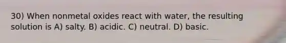 30) When nonmetal oxides react with water, the resulting solution is A) salty. B) acidic. C) neutral. D) basic.