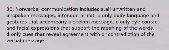 30. Nonverbal communication includes a.all unwritten and unspoken messages, intended or not. b.only body language and gestures that accompany a spoken message. c.only eye contact and facial expressions that support the meaning of the words. d.only cues that reveal agreement with or contradiction of the verbal message.