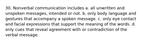 30. Nonverbal communication includes a. all unwritten and unspoken messages, intended or not. b. only body language and gestures that accompany a spoken message. c. only eye contact and facial expressions that support the meaning of the words. d. only cues that reveal agreement with or contradiction of the verbal message.