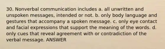 30. Nonverbal communication includes a. all unwritten and unspoken messages, intended or not. b. only body language and gestures that accompany a spoken message. c. only eye contact and facial expressions that support the meaning of the words. d. only cues that reveal agreement with or contradiction of the verbal message. ANSWER