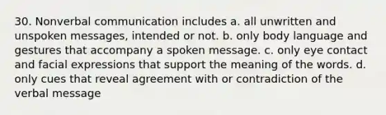 30. Nonverbal communication includes a. all unwritten and unspoken messages, intended or not. b. only body language and gestures that accompany a spoken message. c. only eye contact and facial expressions that support the meaning of the words. d. only cues that reveal agreement with or contradiction of the verbal message