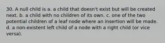 30. A null child is a. a child that doesn't exist but will be created next. b. a child with no children of its own. c. one of the two potential children of a leaf node where an insertion will be made. d. a non-existent left child of a node with a right child (or vice versa).