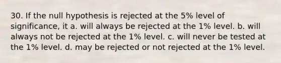 30. If the null hypothesis is rejected at the 5% level of significance, it a. will always be rejected at the 1% level. b. will always not be rejected at the 1% level. c. will never be tested at the 1% level. d. may be rejected or not rejected at the 1% level.