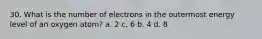 30. What is the number of electrons in the outermost energy level of an oxygen atom? a. 2 c. 6 b. 4 d. 8