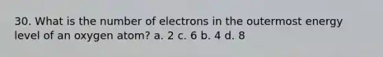 30. What is the number of electrons in the outermost energy level of an oxygen atom? a. 2 c. 6 b. 4 d. 8