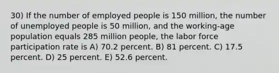 30) If the number of employed people is 150 million, the number of unemployed people is 50 million, and the working-age population equals 285 million people, the labor force participation rate is A) 70.2 percent. B) 81 percent. C) 17.5 percent. D) 25 percent. E) 52.6 percent.