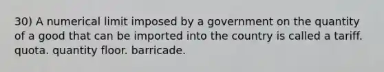 30) A numerical limit imposed by a government on the quantity of a good that can be imported into the country is called a tariff. quota. quantity floor. barricade.