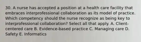 30. A nurse has accepted a position at a health care facility that embraces interprofessional collaboration as its model of practice. Which competency should the nurse recognize as being key to interprofessional collaboration? Select all that apply. A. Client-centered care B. Evidence-based practice C. Managing care D. Safety E. Informatics