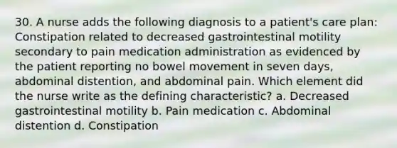 30. A nurse adds the following diagnosis to a patient's care plan: Constipation related to decreased gastrointestinal motility secondary to pain medication administration as evidenced by the patient reporting no bowel movement in seven days, abdominal distention, and abdominal pain. Which element did the nurse write as the defining characteristic? a. Decreased gastrointestinal motility b. Pain medication c. Abdominal distention d. Constipation