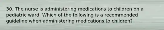 30. The nurse is administering medications to children on a pediatric ward. Which of the following is a recommended guideline when administering medications to children?