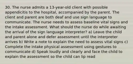 30. The nurse admits a 13-year-old client with possible appendicitis to the hospital, accompanied by the parent. The client and parent are both deaf and use sign language to communicate. The nurse needs to assess baseline vital signs and the intake assessment. What should the nurse do while awaiting the arrival of the sign language interpreter? a) Leave the child and parent alone and defer assessment until the interpreter arrives b) Write a note to explain the need to assess vital signs c) Complete the intake physical assessment using gestures to communicate d) Speak loudly and clearly and face the child to explain the assessment so the child can lip read