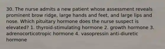 30. The nurse admits a new patient whose assessment reveals prominent brow ridge, large hands and feet, and large lips and nose. Which pituitary hormone does the nurse suspect is elevated? 1. thyroid-stimulating hormone 2. growth hormone 3. adrenocorticotropic hormone 4. vasopressin anti-diuretic hormone