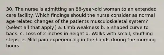 30. The nurse is admitting an 88-year-old woman to an extended care facility. Which findings should the nurse consider as normal age-related changes of the patients musculoskeletal system? (Select all that apply.) a. Limb weakness b. S-shaped curve to back. c. Loss of 2 inches in height d. Walks with small, shuffling steps. e. Mild pain experiencing in the hands during the morning hours