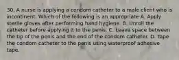 30. A nurse is applying a condom catheter to a male client who is incontinent. Which of the following is an appropriate A. Apply sterile gloves after performing hand hygiene. B. Unroll the catheter before applying it to the penis. C. Leave space between the tip of the penis and the end of the condom catheter. D. Tape the condom catheter to the penis using waterproof adhesive tape.