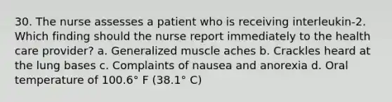 30. The nurse assesses a patient who is receiving interleukin-2. Which finding should the nurse report immediately to the health care provider? a. Generalized muscle aches b. Crackles heard at the lung bases c. Complaints of nausea and anorexia d. Oral temperature of 100.6° F (38.1° C)