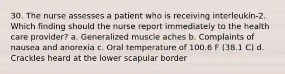 30. The nurse assesses a patient who is receiving interleukin-2. Which finding should the nurse report immediately to the health care provider? a. Generalized muscle aches b. Complaints of nausea and anorexia c. Oral temperature of 100.6 F (38.1 C) d. Crackles heard at the lower scapular border