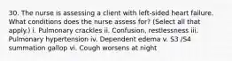 30. The nurse is assessing a client with left-sided heart failure. What conditions does the nurse assess for? (Select all that apply.) i. Pulmonary crackles ii. Confusion, restlessness iii. Pulmonary hypertension iv. Dependent edema v. S3 /S4 summation gallop vi. Cough worsens at night