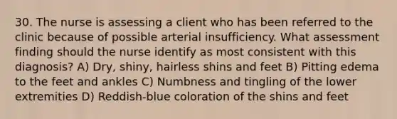 30. The nurse is assessing a client who has been referred to the clinic because of possible arterial insufficiency. What assessment finding should the nurse identify as most consistent with this diagnosis? A) Dry, shiny, hairless shins and feet B) Pitting edema to the feet and ankles C) Numbness and tingling of the lower extremities D) Reddish-blue coloration of the shins and feet