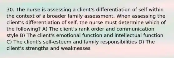 30. The nurse is assessing a client's differentiation of self within the context of a broader family assessment. When assessing the client's differentiation of self, the nurse must determine which of the following? A) The client's rank order and communication style B) The client's emotional function and intellectual function C) The client's self-esteem and family responsibilities D) The client's strengths and weaknesses