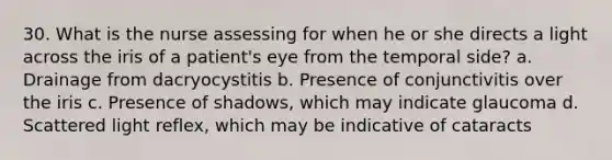 30. What is the nurse assessing for when he or she directs a light across the iris of a patient's eye from the temporal side? a. Drainage from dacryocystitis b. Presence of conjunctivitis over the iris c. Presence of shadows, which may indicate glaucoma d. Scattered light reflex, which may be indicative of cataracts