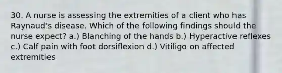 30. A nurse is assessing the extremities of a client who has Raynaud's disease. Which of the following findings should the nurse expect? a.) Blanching of the hands b.) Hyperactive reflexes c.) Calf pain with foot dorsiflexion d.) Vitiligo on affected extremities