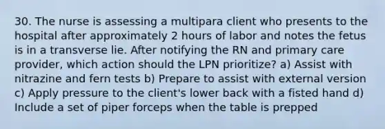 30. The nurse is assessing a multipara client who presents to the hospital after approximately 2 hours of labor and notes the fetus is in a transverse lie. After notifying the RN and primary care provider, which action should the LPN prioritize? a) Assist with nitrazine and fern tests b) Prepare to assist with external version c) Apply pressure to the client's lower back with a fisted hand d) Include a set of piper forceps when the table is prepped