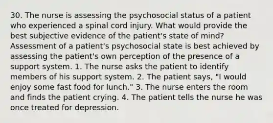 30. The nurse is assessing the psychosocial status of a patient who experienced a spinal cord injury. What would provide the best subjective evidence of the patient's state of mind? Assessment of a patient's psychosocial state is best achieved by assessing the patient's own perception of the presence of a support system. 1. The nurse asks the patient to identify members of his support system. 2. The patient says, "I would enjoy some fast food for lunch." 3. The nurse enters the room and finds the patient crying. 4. The patient tells the nurse he was once treated for depression.