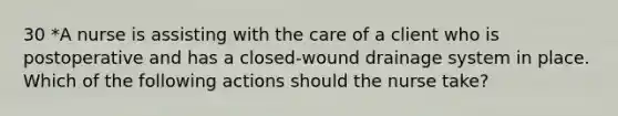 30 *A nurse is assisting with the care of a client who is postoperative and has a closed-wound drainage system in place. Which of the following actions should the nurse take?