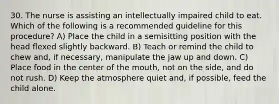 30. The nurse is assisting an intellectually impaired child to eat. Which of the following is a recommended guideline for this procedure? A) Place the child in a semisitting position with the head flexed slightly backward. B) Teach or remind the child to chew and, if necessary, manipulate the jaw up and down. C) Place food in the center of the mouth, not on the side, and do not rush. D) Keep the atmosphere quiet and, if possible, feed the child alone.