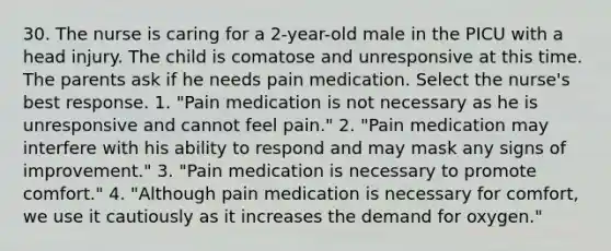 30. The nurse is caring for a 2-year-old male in the PICU with a head injury. The child is comatose and unresponsive at this time. The parents ask if he needs pain medication. Select the nurse's best response. 1. "Pain medication is not necessary as he is unresponsive and cannot feel pain." 2. "Pain medication may interfere with his ability to respond and may mask any signs of improvement." 3. "Pain medication is necessary to promote comfort." 4. "Although pain medication is necessary for comfort, we use it cautiously as it increases the demand for oxygen."