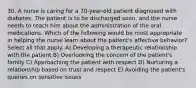 30. A nurse is caring for a 70-year-old patient diagnosed with diabetes. The patient is to be discharged soon, and the nurse needs to teach him about the administration of the oral medications. Which of the following would be most appropriate in helping the nurse learn about the patient's affective behavior? Select all that apply. A) Developing a therapeutic relationship with the patient B) Overlooking the concern of the patient's family C) Approaching the patient with respect D) Nurturing a relationship based on trust and respect E) Avoiding the patient's queries on sensitive issues