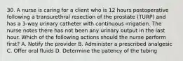 30. A nurse is caring for a client who is 12 hours postoperative following a transurethral resection of the prostate (TURP) and has a 3-way urinary catheter with continuous irrigation. The nurse notes there has not been any urinary output in the last hour. Which of the following actions should the nurse perform first? A. Notify the provider B. Administer a prescribed analgesic C. Offer oral fluids D. Determine the patency of the tubing