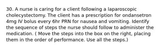 30. A nurse is caring for a client following a laparoscopic cholecystectomy. The client has a prescription for ondansetron 4mg IV bolus every 6hr PRN for nausea and vomiting. Identify the sequence of steps the nurse should follow to administer the medication. ( Move the steps into the box on the right, placing them in the order of performance. Use all the steps.)