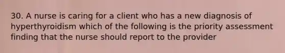 30. A nurse is caring for a client who has a new diagnosis of hyperthyroidism which of the following is the priority assessment finding that the nurse should report to the provider